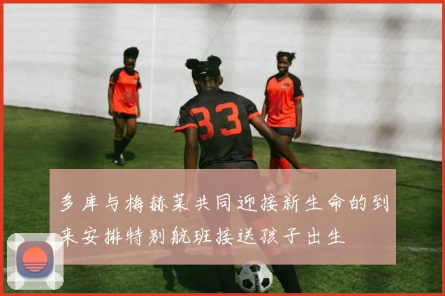 多库与梅赫莱共同迎接新生命的到来安排特别航班接送孩子出生