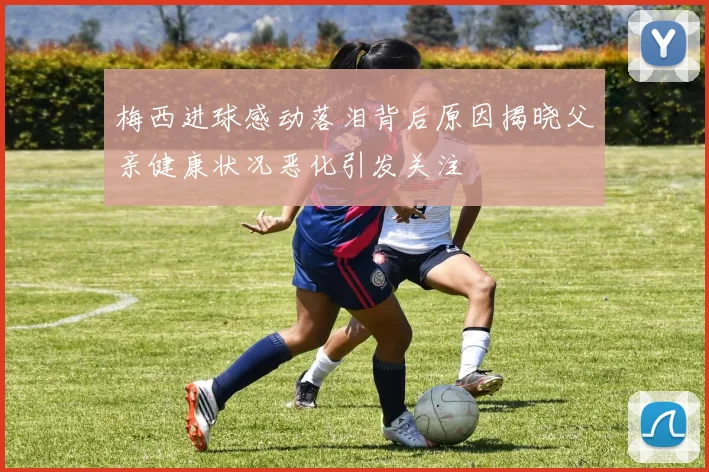 梅西进球感动落泪背后原因揭晓父亲健康状况恶化引发关注