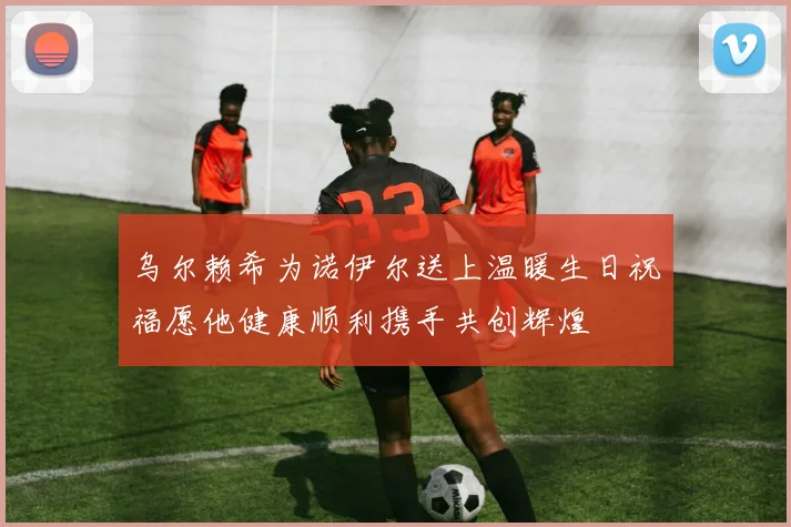 乌尔赖希为诺伊尔送上温暖生日祝福愿他健康顺利携手共创辉煌