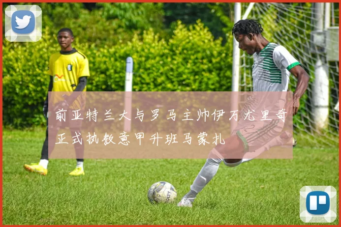前亚特兰大与罗马主帅伊万尤里奇正式执教意甲升班马蒙扎