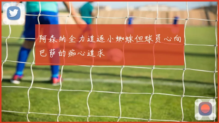 阿森纳全力追逐小蜘蛛但球员心向巴萨的痴心追求