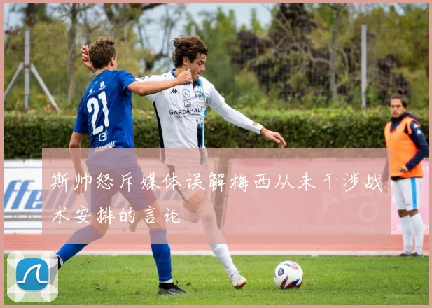 斯帅怒斥媒体误解梅西从未干涉战术安排的言论