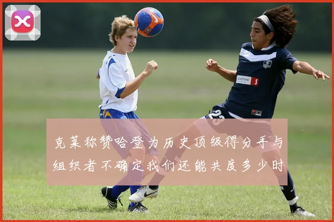 克莱称赞哈登为历史顶级得分手与组织者不确定我们还能共度多少时光