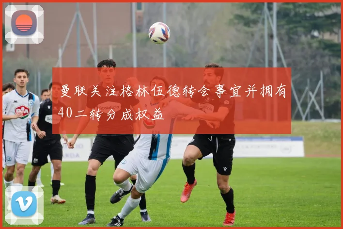 曼联关注格林伍德转会事宜并拥有40二转分成权益