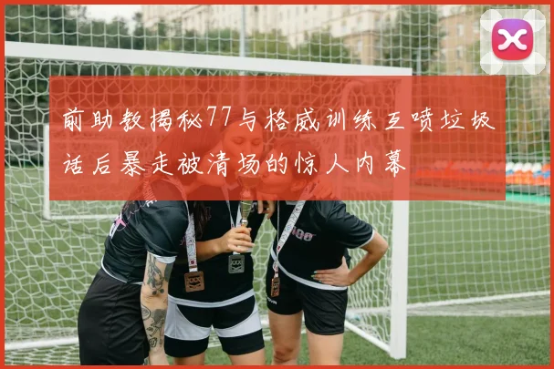前助教揭秘77与格威训练互喷垃圾话后暴走被清场的惊人内幕