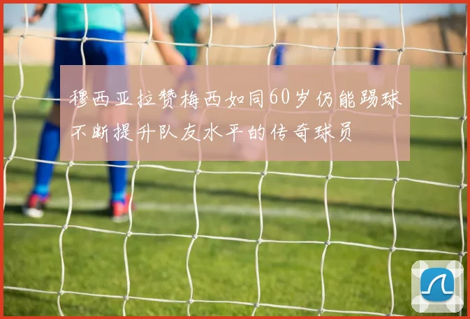 穆西亚拉赞梅西如同60岁仍能踢球不断提升队友水平的传奇球员