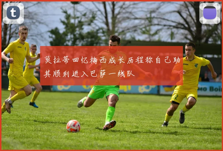 莫拉蒂回忆梅西成长历程称自己助其顺利进入巴萨一线队