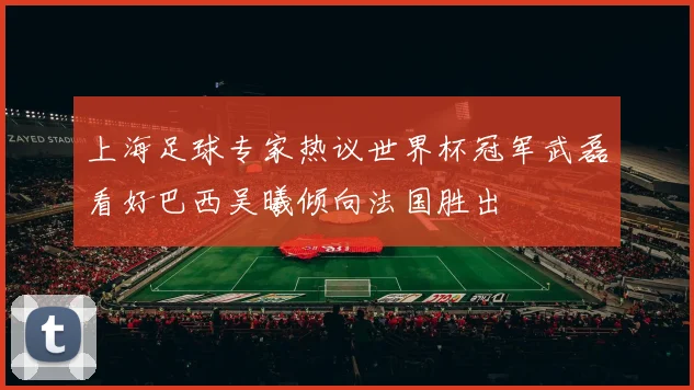 上海足球专家热议世界杯冠军武磊看好巴西吴曦倾向法国胜出