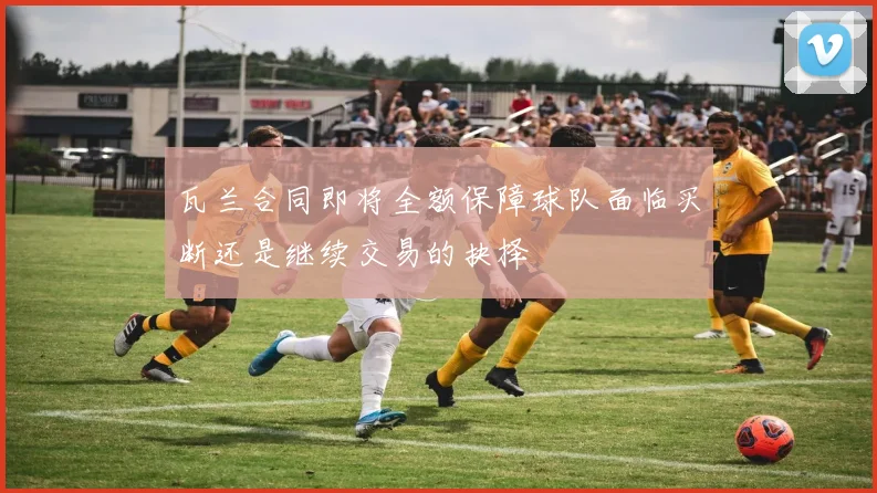 瓦兰合同即将全额保障球队面临买断还是继续交易的抉择