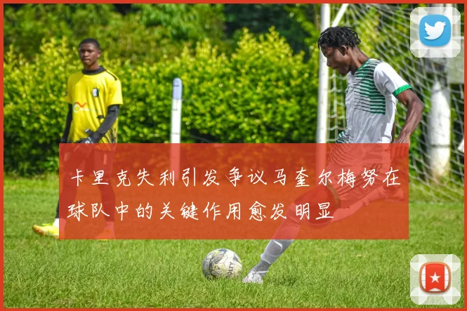 卡里克失利引发争议马奎尔梅努在球队中的关键作用愈发明显