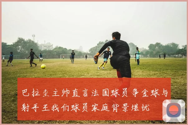 巴拉圭主帅直言法国球员争金球与射手王我们球员家庭背景堪忧