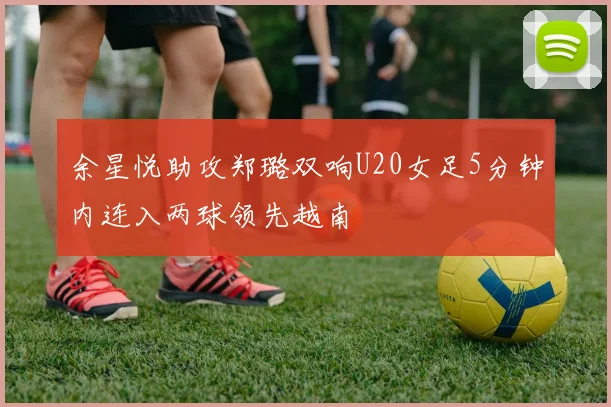 余星悦助攻郑璐双响U20女足5分钟内连入两球领先越南