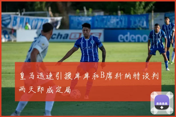 皇马迅速引援库库和B席科纳特谈判两天即成定局
