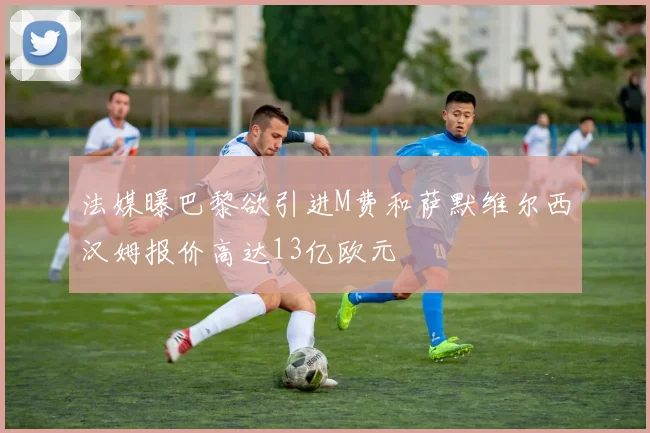 法媒曝巴黎欲引进M费和萨默维尔西汉姆报价高达13亿欧元
