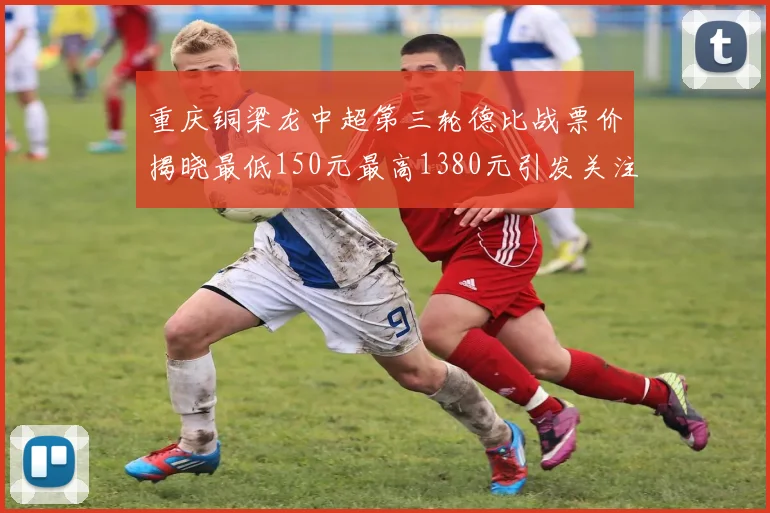 重庆铜梁龙中超第三轮德比战票价揭晓最低150元最高1380元引发关注