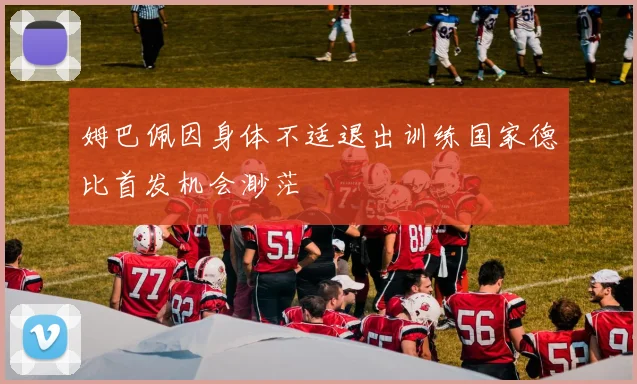 姆巴佩因身体不适退出训练国家德比首发机会渺茫