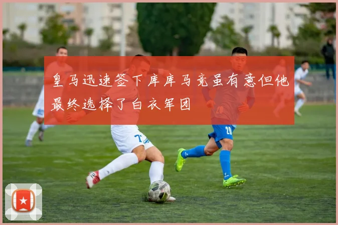 皇马迅速签下库库马竞虽有意但他最终选择了白衣军团