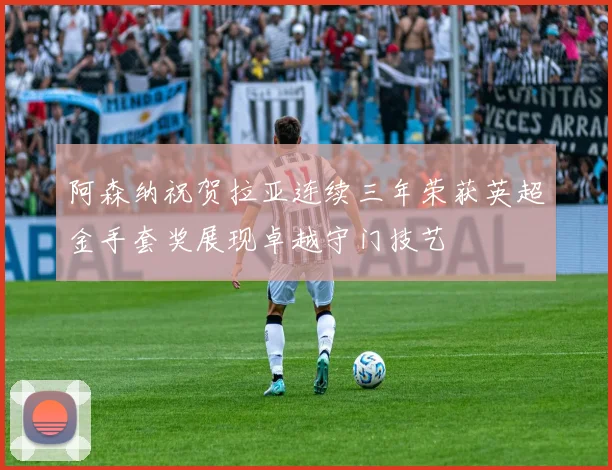 阿森纳祝贺拉亚连续三年荣获英超金手套奖展现卓越守门技艺