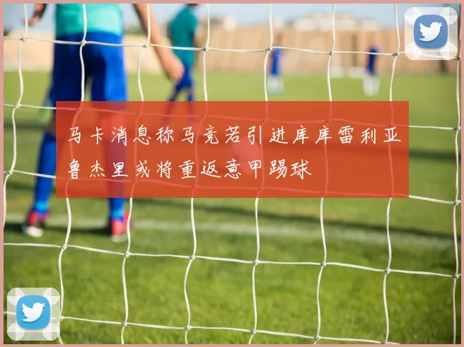马卡消息称马竞若引进库库雷利亚鲁杰里或将重返意甲踢球