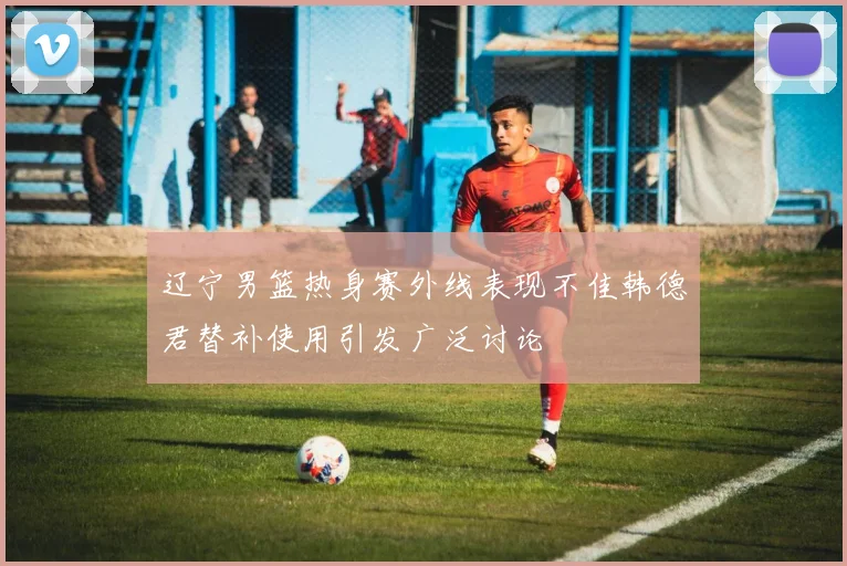 辽宁男篮热身赛外线表现不佳韩德君替补使用引发广泛讨论