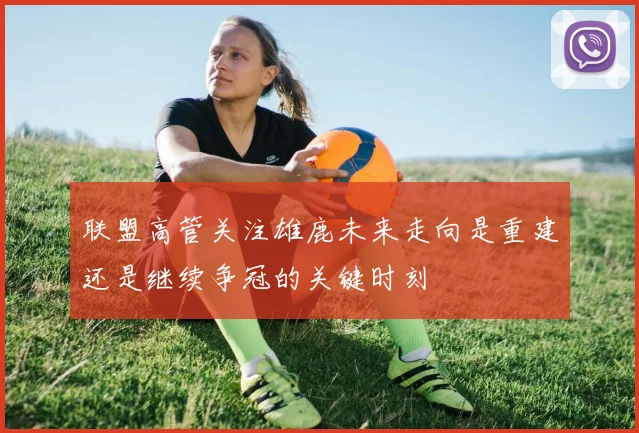 联盟高管关注雄鹿未来走向是重建还是继续争冠的关键时刻