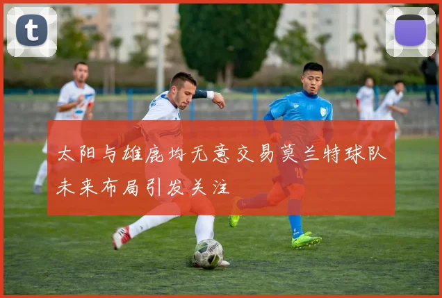 太阳与雄鹿均无意交易莫兰特球队未来布局引发关注