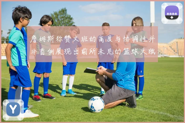 詹姆斯称赞文班的高度与协调性并非首例展现出前所未见的篮球天赋